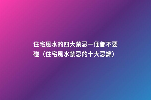 住宅風水的四大禁忌一個都不要碰（住宅風水禁忌的十大忌諱）