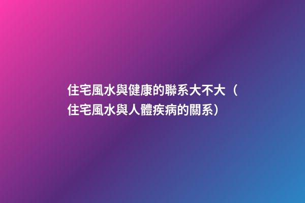 住宅風水與健康的聯系大不大（住宅風水與人體疾病的關系）