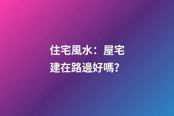 住宅風水：屋宅建在路邊好嗎？
