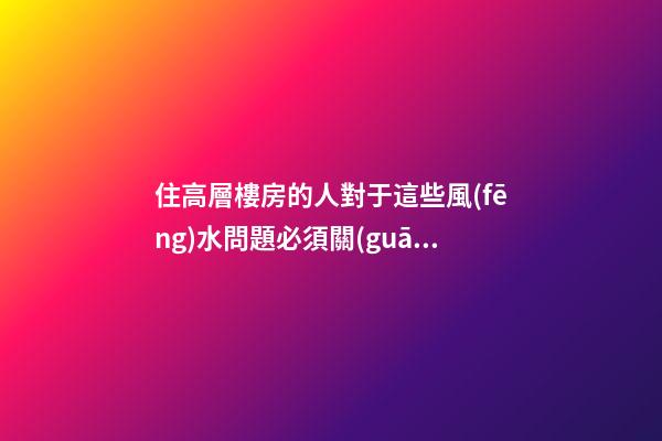 住高層樓房的人對于這些風(fēng)水問題必須關(guān)注