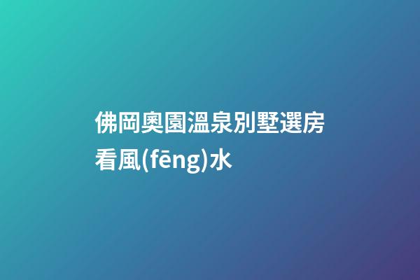 佛岡奧園溫泉別墅選房看風(fēng)水