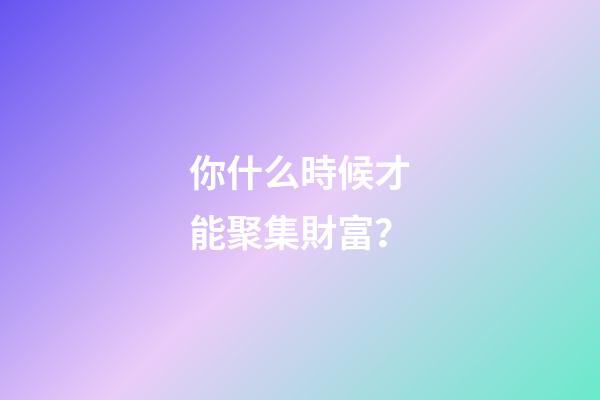你什么時候才能聚集財富？