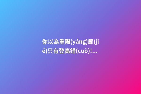 你以為重陽(yáng)節(jié)只有登高?錯(cuò)!習(xí)俗還有很多!