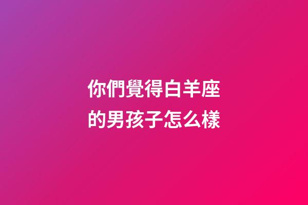 你們覺得白羊座的男孩子怎么樣-第1張-星座運勢-玄機派