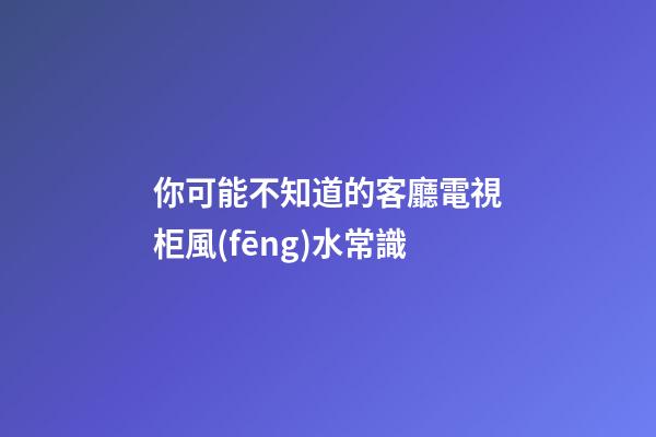 你可能不知道的客廳電視柜風(fēng)水常識