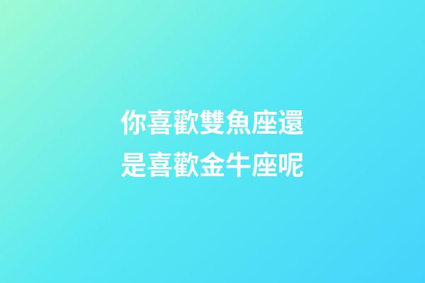 你喜歡雙魚座還是喜歡金牛座呢-第1張-星座運勢-玄機派