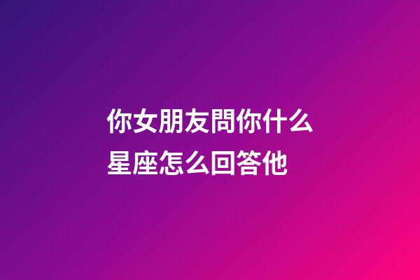 你女朋友問你什么星座怎么回答他-第1張-星座運(yùn)勢-玄機(jī)派