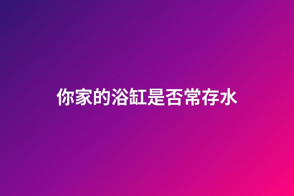 你家的浴缸是否常存水