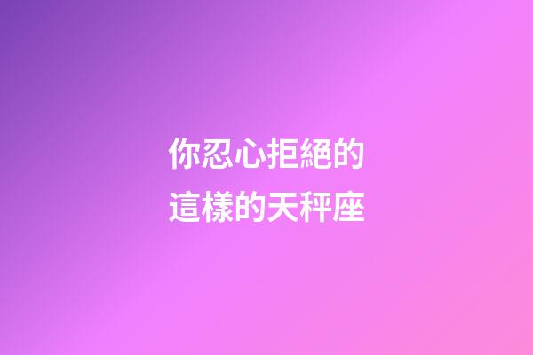 你忍心拒絕的這樣的天秤座-第1張-星座運(yùn)勢(shì)-玄機(jī)派