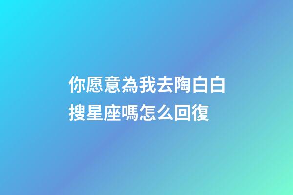 你愿意為我去陶白白搜星座嗎怎么回復-第1張-星座運勢-玄機派