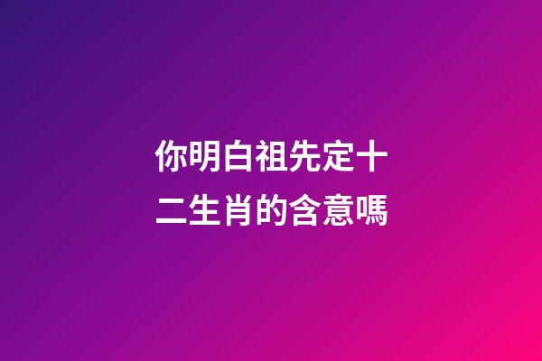 你明白祖先定十二生肖的含意嗎