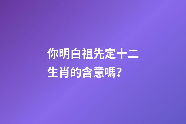 你明白祖先定十二生肖的含意嗎？
