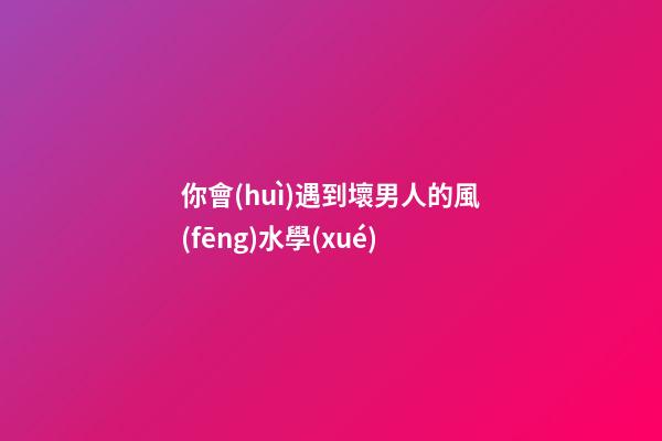 你會(huì)遇到壞男人的風(fēng)水學(xué)