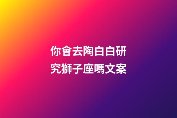 你會去陶白白研究獅子座嗎文案-第1張-星座運勢-玄機派