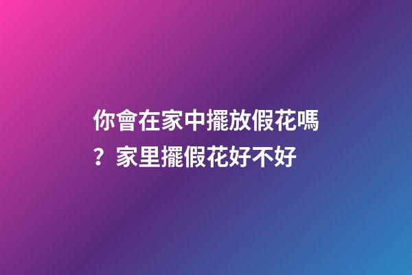 你會在家中擺放假花嗎？家里擺假花好不好