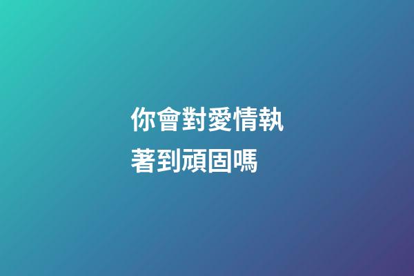 你會對愛情執著到頑固嗎?