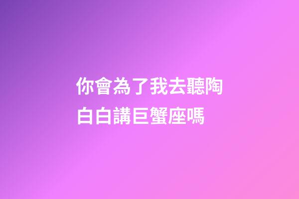 你會為了我去聽陶白白講巨蟹座嗎-第1張-星座運(yùn)勢-玄機(jī)派