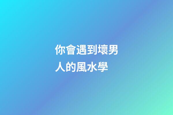 你會遇到壞男人的風水學