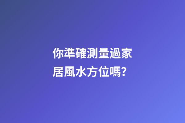 你準確測量過家居風水方位嗎？