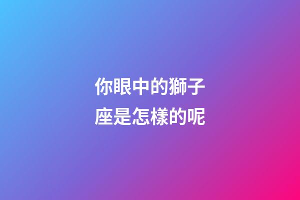 你眼中的獅子座是怎樣的呢-第1張-星座運勢-玄機派