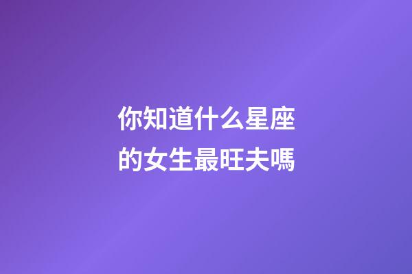 你知道什么星座的女生最旺夫嗎-第1張-星座運(yùn)勢-玄機(jī)派