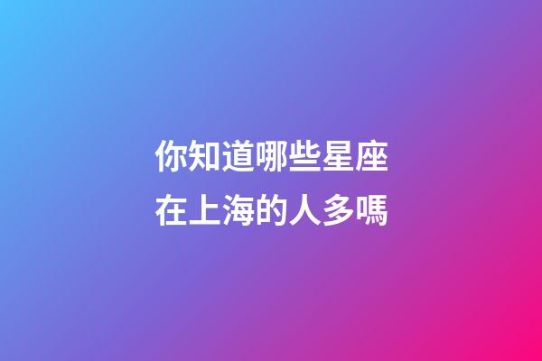 你知道哪些星座在上海的人多嗎-第1張-星座運勢-玄機派