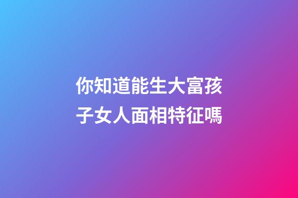 你知道能生大富孩子女人面相特征嗎