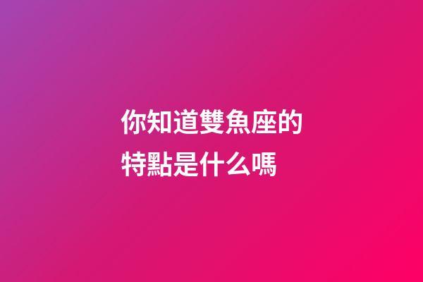你知道雙魚座的特點是什么嗎-第1張-星座運勢-玄機派