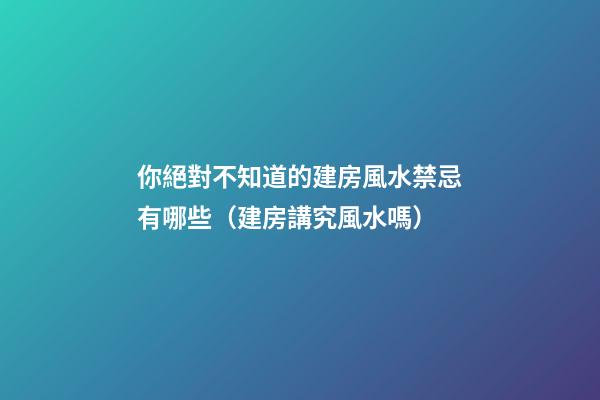 你絕對不知道的建房風水禁忌有哪些（建房講究風水嗎）