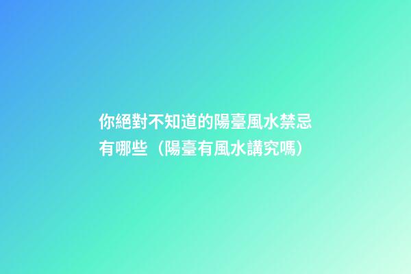 你絕對不知道的陽臺風水禁忌有哪些（陽臺有風水講究嗎）