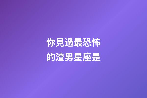 你見過最恐怖的渣男星座是-第1張-星座運(yùn)勢-玄機(jī)派