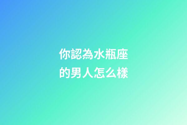 你認為水瓶座的男人怎么樣-第1張-星座運勢-玄機派