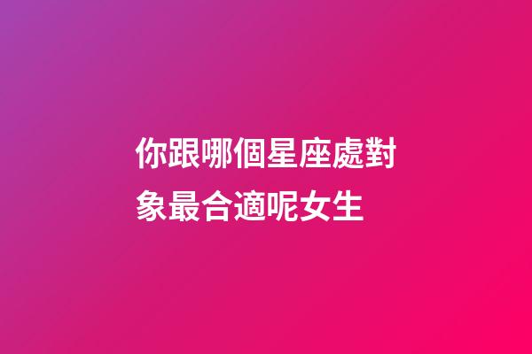 你跟哪個星座處對象最合適呢女生-第1張-星座運勢-玄機派