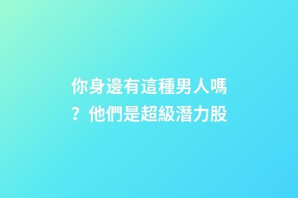 你身邊有這種男人嗎？他們是超級潛力股