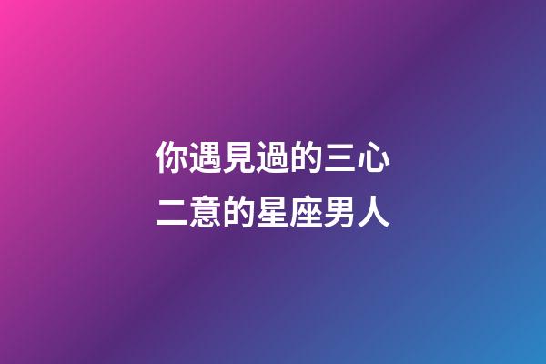 你遇見過的三心二意的星座男人-第1張-星座運勢-玄機派