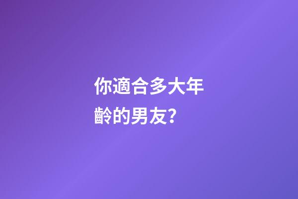 你適合多大年齡的男友？