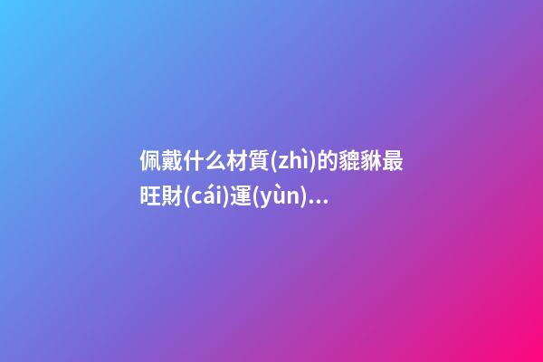 佩戴什么材質(zhì)的貔貅最旺財(cái)運(yùn)（佩戴什么材質(zhì)的貔貅好點(diǎn)）