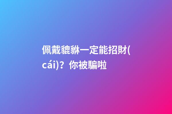 佩戴貔貅一定能招財(cái)？你被騙啦