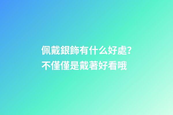 佩戴銀飾有什么好處？不僅僅是戴著好看哦