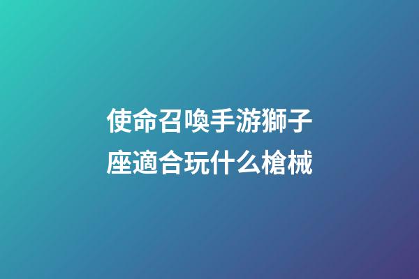 使命召喚手游獅子座適合玩什么槍械-第1張-星座運勢-玄機派