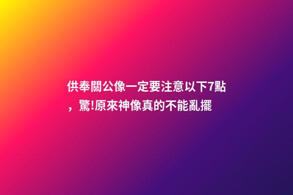供奉關公像一定要注意以下7點，驚!原來神像真的不能亂擺-第1張-觀點-玄機派