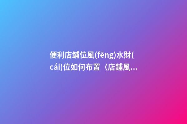 便利店鋪位風(fēng)水財(cái)位如何布置（店鋪風(fēng)水財(cái)位怎樣布置）