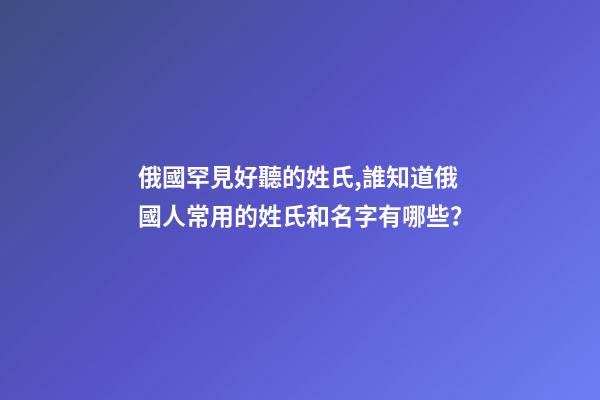 俄國罕見好聽的姓氏,誰知道俄國人常用的姓氏和名字有哪些？