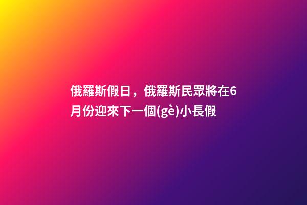 俄羅斯假日，俄羅斯民眾將在6月份迎來下一個(gè)小長假-第1張-觀點(diǎn)-玄機(jī)派