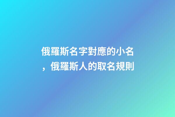 俄羅斯名字對應的小名，俄羅斯人的取名規則-第1張-觀點-玄機派
