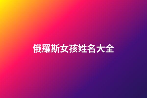 俄羅斯女孩姓名大全(俄羅斯女孩名字大全中文)-第1張-女孩起名-玄機派