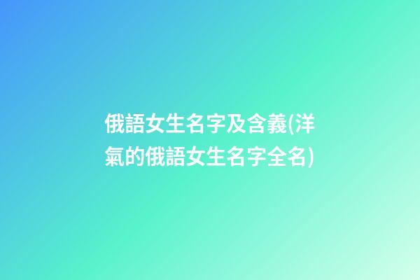 俄語女生名字及含義(洋氣的俄語女生名字全名)