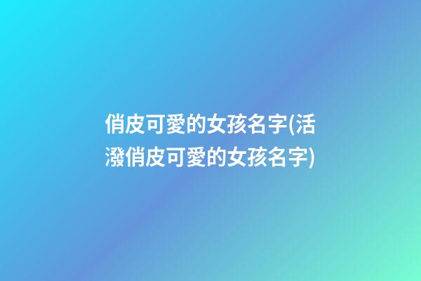 俏皮可愛的女孩名字(活潑俏皮可愛的女孩名字)
