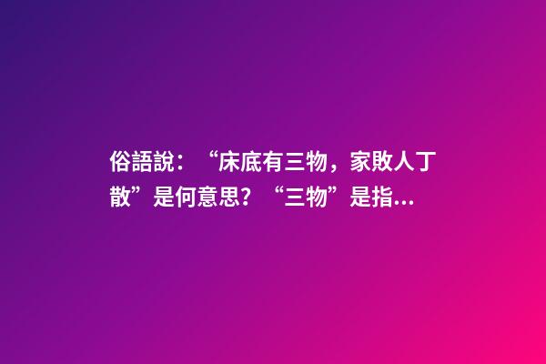俗語說：“床底有三物，家敗人丁散”是何意思？“三物”是指什么