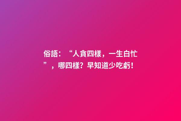 俗語：“人貪四樣，一生白忙”，哪四樣？早知道少吃虧！